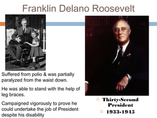 Franklin Delano Roosevelt
 Thirty-Second
President
 1933-1945
Suffered from polio & was partially
paralyzed from the waist down.
He was able to stand with the help of
leg braces.
Campaigned vigorously to prove he
could undertake the job of President
despite his disability
 