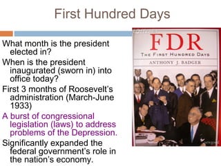 First Hundred Days
What month is the president
elected in?
When is the president
inaugurated (sworn in) into
office today?
First 3 months of Roosevelt’s
administration (March-June
1933)
A burst of congressional
legislation (laws) to address
problems of the Depression.
Significantly expanded the
federal government’s role in
the nation’s economy.
 
