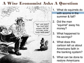 A Wise Economist Asks A Question
1. What do squirrels do
with acorns in the
summer & fall?
2. Did the man
“squirrel” away his
money?
3. What happened to
his savings?
4. What does this
cartoon tell us about
Americans faith in
the banking system?
5. What can be done to
restore Americans
 