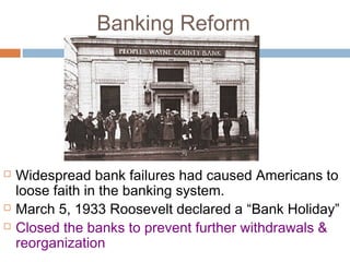 Banking Reform
 Widespread bank failures had caused Americans to
loose faith in the banking system.
 March 5, 1933 Roosevelt declared a “Bank Holiday”
 Closed the banks to prevent further withdrawals &
reorganization
 