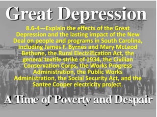 8.6-4—Explain the effects of the Great
Depression and the lasting impact of the New
Deal on people and programs in South Carolina,
including James F. Byrnes and Mary McLeod
Bethune, the Rural Electrification Act, the
general textile strike of 1934, the Civilian
Conservation Corps, the Works Progress
Administration, the Public Works
Administration, the Social Security Act, and the
Santee Cooper electricity project.
 