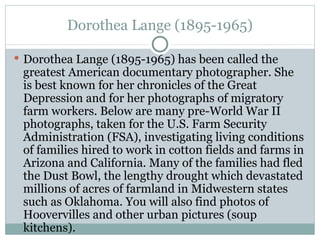 Dorothea Lange (1895-1965)

 Dorothea Lange (1895-1965) has been called the
 greatest American documentary photographer. She
 is best known for her chronicles of the Great
 Depression and for her photographs of migratory
 farm workers. Below are many pre-World War II
 photographs, taken for the U.S. Farm Security
 Administration (FSA), investigating living conditions
 of families hired to work in cotton fields and farms in
 Arizona and California. Many of the families had fled
 the Dust Bowl, the lengthy drought which devastated
 millions of acres of farmland in Midwestern states
 such as Oklahoma. You will also find photos of
 Hoovervilles and other urban pictures (soup
 kitchens).
 