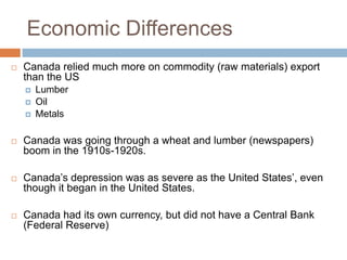 Economic Differences
 Canada relied much more on commodity (raw materials) export
than the US
 Lumber
 Oil
 Metals
 Canada was going through a wheat and lumber (newspapers)
boom in the 1910s-1920s.
 Canada‟s depression was as severe as the United States‟, even
though it began in the United States.
 Canada had its own currency, but did not have a Central Bank
(Federal Reserve)
 