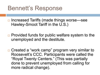 Bennett‟s Response
 Increased Tariffs (made things worse---see
Hawley-Smoot Tariff in the U.S.)
 Provided funds for public welfare system to the
unemployed and the destitute.
 Created a “work camp” program very similar to
Roosevelt‟s CCC. Participants were called the
“Royal Twenty Centers.” (This was partially
done to prevent unemployed from calling for
more radical change).
 