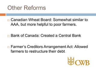 Other Reforms
 Canadian Wheat Board: Somewhat similar to
AAA, but more helpful to poor farmers.
 Bank of Canada: Created a Central Bank
 Farmer‟s Creditors Arrangement Act: Allowed
farmers to restructure their debt.
 