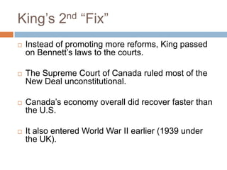 King‟s 2nd “Fix”
 Instead of promoting more reforms, King passed
on Bennett‟s laws to the courts.
 The Supreme Court of Canada ruled most of the
New Deal unconstitutional.
 Canada‟s economy overall did recover faster than
the U.S.
 It also entered World War II earlier (1939 under
the UK).
 