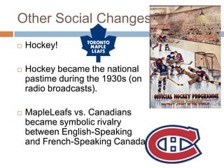Other Social Changes
 Hockey!
 Hockey became the national
pastime during the 1930s (on
radio broadcasts).
 MapleLeafs vs. Canadians
became symbolic rivalry
between English-Speaking
and French-Speaking Canada
 