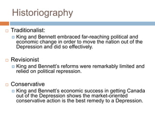 Historiography
 Traditionalist:
 King and Bennett embraced far-reaching political and
economic change in order to move the nation out of the
Depression and did so effectively.
 Revisionist
 King and Bennett‟s reforms were remarkably limited and
relied on political repression.
 Conservative
 King and Bennett‟s economic success in getting Canada
out of the Depression shows the market-oriented
conservative action is the best remedy to a Depression.
 