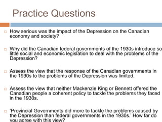 Practice Questions
 How serious was the impact of the Depression on the Canadian
economy and society?
 Why did the Canadian federal governments of the 1930s introduce so
little social and economic legislation to deal with the problems of the
Depression?
 Assess the view that the response of the Canadian governments in
the 1930s to the problems of the Depression was limited.
 Assess the view that neither Mackenzie King or Bennett offered the
Canadian people a coherent policy to tackle the problems they faced
in the 1930s.
 „Provincial Governments did more to tackle the problems caused by
the Depression than federal governments in the 1930s.‟ How far do
you agree with this view?
 
