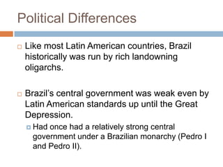 Political Differences
 Like most Latin American countries, Brazil
historically was run by rich landowning
oligarchs.
 Brazil‟s central government was weak even by
Latin American standards up until the Great
Depression.
 Had once had a relatively strong central
government under a Brazilian monarchy (Pedro I
and Pedro II).
 