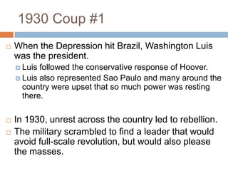 1930 Coup #1
 When the Depression hit Brazil, Washington Luis
was the president.
 Luis followed the conservative response of Hoover.
 Luis also represented Sao Paulo and many around the
country were upset that so much power was resting
there.
 In 1930, unrest across the country led to rebellion.
 The military scrambled to find a leader that would
avoid full-scale revolution, but would also please
the masses.
 