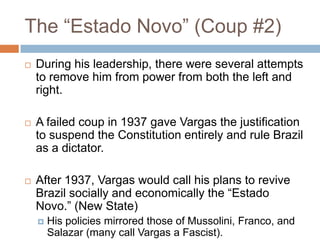 The “Estado Novo” (Coup #2)
 During his leadership, there were several attempts
to remove him from power from both the left and
right.
 A failed coup in 1937 gave Vargas the justification
to suspend the Constitution entirely and rule Brazil
as a dictator.
 After 1937, Vargas would call his plans to revive
Brazil socially and economically the “Estado
Novo.” (New State)
 His policies mirrored those of Mussolini, Franco, and
Salazar (many call Vargas a Fascist).
 
