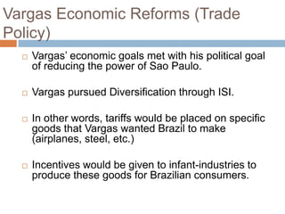 Vargas Economic Reforms (Trade
Policy)
 Vargas‟ economic goals met with his political goal
of reducing the power of Sao Paulo.
 Vargas pursued Diversification through ISI.
 In other words, tariffs would be placed on specific
goods that Vargas wanted Brazil to make
(airplanes, steel, etc.)
 Incentives would be given to infant-industries to
produce these goods for Brazilian consumers.
 
