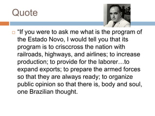 Quote
 “If you were to ask me what is the program of
the Estado Novo, I would tell you that its
program is to crisccross the nation with
railroads, highways, and airlines; to increase
production; to provide for the laborer…to
expand exports; to prepare the armed forces
so that they are always ready; to organize
public opinion so that there is, body and soul,
one Brazilian thought.
 
