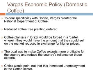 Vargas Economic Policy (Domestic
Coffee)
 To deal specifically with Coffee, Vargas created the
National Department of Coffee.
 Reduced coffee tree planting ordered.
 Coffee planters in Brazil would be forced in a „cartel‟
wherein they would have the amount that they could sell
on the market reduced in exchange for higher prices.
 The goal was to make Coffee exports more profitable for
the country and reduce the country‟s reliance on those
exports.
 Critics would point out that this increased unemployment
in the Coffee sector.
 