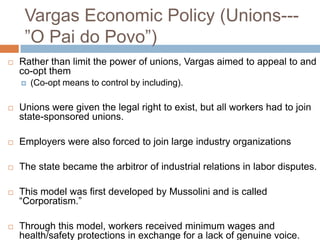 Vargas Economic Policy (Unions---
”O Pai do Povo”)
 Rather than limit the power of unions, Vargas aimed to appeal to and
co-opt them
 (Co-opt means to control by including).
 Unions were given the legal right to exist, but all workers had to join
state-sponsored unions.
 Employers were also forced to join large industry organizations
 The state became the arbitror of industrial relations in labor disputes.
 This model was first developed by Mussolini and is called
“Corporatism.”
 Through this model, workers received minimum wages and
health/safety protections in exchange for a lack of genuine voice.
 