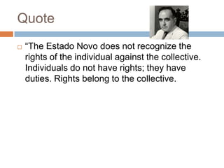 Quote
 “The Estado Novo does not recognize the
rights of the individual against the collective.
Individuals do not have rights; they have
duties. Rights belong to the collective.
 