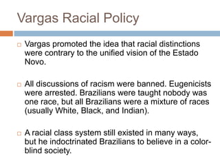 Vargas Racial Policy
 Vargas promoted the idea that racial distinctions
were contrary to the unified vision of the Estado
Novo.
 All discussions of racism were banned. Eugenicists
were arrested. Brazilians were taught nobody was
one race, but all Brazilians were a mixture of races
(usually White, Black, and Indian).
 A racial class system still existed in many ways,
but he indoctrinated Brazilians to believe in a color-
blind society.
 