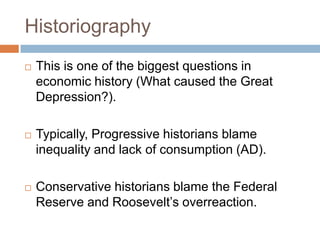 Historiography
 This is one of the biggest questions in
economic history (What caused the Great
Depression?).
 Typically, Progressive historians blame
inequality and lack of consumption (AD).
 Conservative historians blame the Federal
Reserve and Roosevelt‟s overreaction.
 
