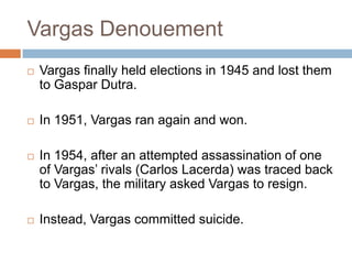 Vargas Denouement
 Vargas finally held elections in 1945 and lost them
to Gaspar Dutra.
 In 1951, Vargas ran again and won.
 In 1954, after an attempted assassination of one
of Vargas‟ rivals (Carlos Lacerda) was traced back
to Vargas, the military asked Vargas to resign.
 Instead, Vargas committed suicide.
 