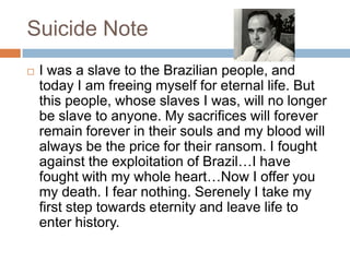 Suicide Note
 I was a slave to the Brazilian people, and
today I am freeing myself for eternal life. But
this people, whose slaves I was, will no longer
be slave to anyone. My sacrifices will forever
remain forever in their souls and my blood will
always be the price for their ransom. I fought
against the exploitation of Brazil…I have
fought with my whole heart…Now I offer you
my death. I fear nothing. Serenely I take my
first step towards eternity and leave life to
enter history.
 