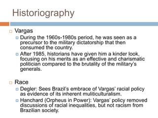Historiography
 Vargas
 During the 1960s-1980s period, he was seen as a
precursor to the military dictatorship that then
consumed the country.
 After 1985, historians have given him a kinder look,
focusing on his merits as an effective and charismatic
politician compared to the brutality of the military‟s
generals.
 Race
 Degler: Sees Brazil‟s embrace of Vargas‟ racial policy
as evidence of its inherent muliticulturalism.
 Hanchard (Orpheus in Power): Vargas‟ policy removed
discussions of racial inequalities, but not racism from
Brazilian society.
 