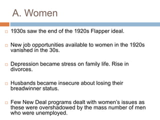 A. Women
 1930s saw the end of the 1920s Flapper ideal.
 New job opportunities available to women in the 1920s
vanished in the 30s.
 Depression became stress on family life. Rise in
divorces.
 Husbands became insecure about losing their
breadwinner status.
 Few New Deal programs dealt with women‟s issues as
these were overshadowed by the mass number of men
who were unemployed.
 