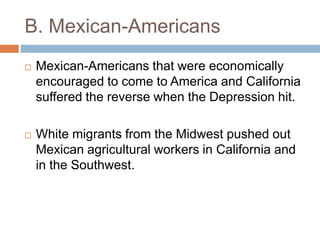 B. Mexican-Americans
 Mexican-Americans that were economically
encouraged to come to America and California
suffered the reverse when the Depression hit.
 White migrants from the Midwest pushed out
Mexican agricultural workers in California and
in the Southwest.
 