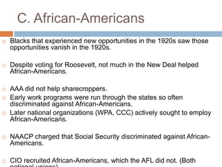 C. African-Americans
 Blacks that experienced new opportunities in the 1920s saw those
opportunities vanish in the 1920s.
 Despite voting for Roosevelt, not much in the New Deal helped
African-Americans.
 AAA did not help sharecroppers.
 Early work programs were run through the states so often
discriminated against African-Americans.
 Later national organizations (WPA, CCC) actively sought to employ
African-Americans.
 NAACP charged that Social Security discriminated against African-
Americans.
 CIO recruited African-Americans, which the AFL did not. (Both
 