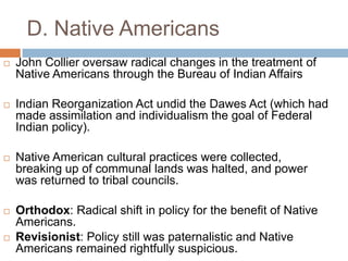 D. Native Americans
 John Collier oversaw radical changes in the treatment of
Native Americans through the Bureau of Indian Affairs
 Indian Reorganization Act undid the Dawes Act (which had
made assimilation and individualism the goal of Federal
Indian policy).
 Native American cultural practices were collected,
breaking up of communal lands was halted, and power
was returned to tribal councils.
 Orthodox: Radical shift in policy for the benefit of Native
Americans.
 Revisionist: Policy still was paternalistic and Native
Americans remained rightfully suspicious.
 