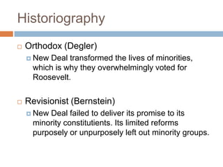 Historiography
 Orthodox (Degler)
 New Deal transformed the lives of minorities,
which is why they overwhelmingly voted for
Roosevelt.
 Revisionist (Bernstein)
 New Deal failed to deliver its promise to its
minority constitutients. Its limited reforms
purposely or unpurposely left out minority groups.
 