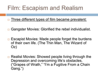 Film: Escapism and Realism
 Three different types of film became prevalent:
 Gangster Movies: Glorified the rebel individualist.
 Escapist Movies: Made people forget the burdens
of their own life. (The Thin Man, The Wizard of
Oz)
 Realist Movies: Showed people living through the
Depression and overcoming life‟s obstacles.
(“Grapes of Wrath,” “I‟m a Fugitive From a Chain
Gang.”)
 
