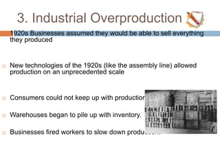 3. Industrial Overproduction
 1920s Businesses assumed they would be able to sell everything
they produced
 New technologies of the 1920s (like the assembly line) allowed
production on an unprecedented scale
 Consumers could not keep up with production
 Warehouses began to pile up with inventory.
 Businesses fired workers to slow down production.
 