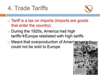 4. Trade Tariffs
 Tariff is a tax on imports (imports are goods
that enter the country).
 During the 1920s, America had high
tariffsEurope retaliated with high tariffs
 Meant that overproduction of American goods
could not be sold to Europe
 