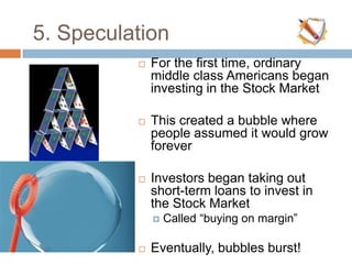 5. Speculation
 For the first time, ordinary
middle class Americans began
investing in the Stock Market
 This created a bubble where
people assumed it would grow
forever
 Investors began taking out
short-term loans to invest in
the Stock Market
 Called “buying on margin”
 Eventually, bubbles burst!
 