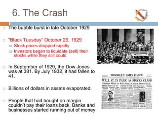 6. The Crash
 The bubble burst in late October 1929
 “Black Tuesday” October 29, 1929
 Stock prices dropped rapidly
 Investors began to liquidate (sell) their
stocks while they still could
 In September of 1929, the Dow Jones
was at 381. By July 1932, it had fallen to
41.
 Billions of dollars in assets evaporated.
 People that had bought on margin
couldn‟t pay their loans back. Banks and
businesses started running out of money
 