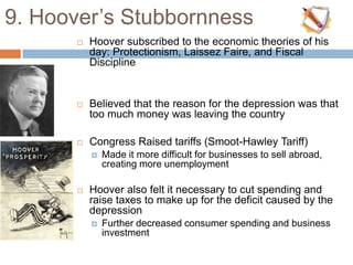 9. Hoover‟s Stubbornness
 Hoover subscribed to the economic theories of his
day: Protectionism, Laissez Faire, and Fiscal
Discipline
 Believed that the reason for the depression was that
too much money was leaving the country
 Congress Raised tariffs (Smoot-Hawley Tariff)
 Made it more difficult for businesses to sell abroad,
creating more unemployment
 Hoover also felt it necessary to cut spending and
raise taxes to make up for the deficit caused by the
depression
 Further decreased consumer spending and business
investment
 