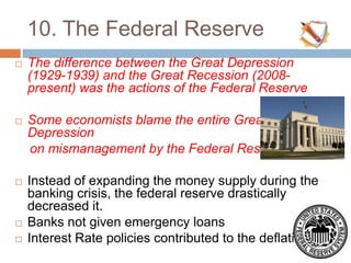 10. The Federal Reserve
 The difference between the Great Depression
(1929-1939) and the Great Recession (2008-
present) was the actions of the Federal Reserve
 Some economists blame the entire Great
Depression
on mismanagement by the Federal Reserve
 Instead of expanding the money supply during the
banking crisis, the federal reserve drastically
decreased it.
 Banks not given emergency loans
 Interest Rate policies contributed to the deflation
 