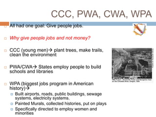 CCC, PWA, CWA, WPA
 All had one goal: Give people jobs.
 Why give people jobs and not money?
 CCC (young men) plant trees, make trails,
clean the environment
 PWA/CWA States employ people to build
schools and libraries
 WPA (biggest jobs program in American
history)
 Built airports, roads, public buildings, sewage
systems, electricity systems.
 Painted Murals, collected histories, put on plays
 Specifically directed to employ women and
minorities
 