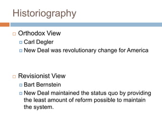 Historiography
 Orthodox View
 Carl Degler
 New Deal was revolutionary change for America
 Revisionist View
 Bart Bernstein
 New Deal maintained the status quo by providing
the least amount of reform possible to maintain
the system.
 