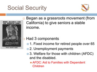 Social Security
 Began as a grassroots movement (from
California) to give seniors a stable
income.
 Had 3 components
 1. Fixed income for retired people over 65
 2. Unemployment payments
 3. Welfare for those with children (AFDC)
and the disabled.
 AFDC: Aid to Families with Dependent
Children
 