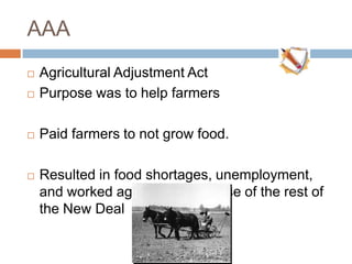AAA
 Agricultural Adjustment Act
 Purpose was to help farmers
 Paid farmers to not grow food.
 Resulted in food shortages, unemployment,
and worked against the purpose of the rest of
the New Deal
 
