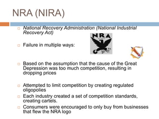 NRA (NIRA)
 National Recovery Administration (National Industrial
Recovery Act)
 Failure in multiple ways:
 Based on the assumption that the cause of the Great
Depression was too much competition, resulting in
dropping prices
 Attempted to limit competition by creating regulated
oligopolies
 Each industry created a set of competition standards,
creating cartels.
 Consumers were encouraged to only buy from businesses
that flew the NRA logo
 