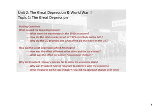 Unit 2: The Great Depression & World War II
Topic 1: The Great Depression

Guiding Questions
What caused the Great Depression? 
      ‐‐‐‐What were the weaknesses in the 1920s economy? 
      ‐‐‐‐How did the stock market crash of 1929 contribute to the G.D.?
      ‐‐‐‐Why did the GD go global and what affect did that have on the U.S.?

How did the Great Depression affect Americans?
     ‐‐‐‐How was the effect different in the cities and the rural areas? 
     ‐‐‐‐What was the effect on women? minorities? children?

Why did President Hoover's policies fail to solve the economic crisis? 
     ‐‐‐‐Why was President Hoover reluctant to interfere with the economy? 
     ‐‐‐‐What measures did he take initially? How did his approach change over time?




                                                                                       1
 
