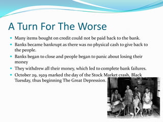 A Turn For The WorseMany items bought on credit could not be paid back to the bank.Banks became bankrupt as there was no physical cash to give back to the people.Banks began to close and people began to panic about losing their moneyThey withdrew all their money, which led to complete bank failures.October 29, 1929 marked the day of the Stock Market crash, Black Tuesday, thus beginning The Great Depression.