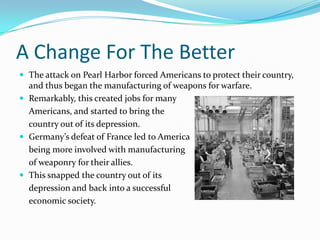A Change For The BetterThe attack on Pearl Harbor forced Americans to protect their country, and thus began the manufacturing of weapons for warfare.Remarkably, this created jobs for many 	Americans, and started to bring the 	country out of its depression.Germany’s defeat of France led to America 	being more involved with manufacturing 	of weaponry for their allies.This snapped the country out of its 	depression and back into a successful 	economic society.