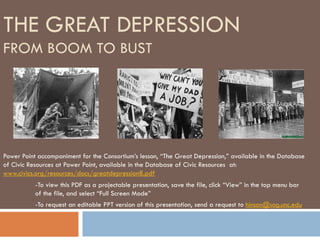THE GREAT DEPRESSION
FROM BOOM TO BUST




Power Point accompaniment for the Consortium’s lesson, “The Great Depression,” available in the Database
of Civic Resources at Power Point, available in the Database of Civic Resources at:
www.civics.org/resources/docs/greatdepression8.pdf
           -To view this PDF as a projectable presentation, save the file, click “View” in the top menu bar
           of the file, and select “Full Screen Mode”
           -To request an editable PPT version of this presentation, send a request to hinson@sog.unc.edu
 