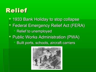Relief
 1933 Bank Holiday to stop collapse
 Federal Emergency Relief Act (FERA)
   Relief to unemployed
 Public Works Administration (PWA)
   Built ports, schools, aircraft carriers
 