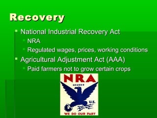 Recovery
 National Industrial Recovery Act
   NRA
   Regulated wages, prices, working conditions
 Agricultural Adjustment Act (AAA)
   Paid farmers not to grow certain crops
 