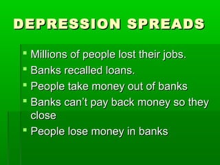 DEPRESSION SPREADS

 Millions of people lost their jobs.
 Banks recalled loans.
 People take money out of banks
 Banks can’t pay back money so they
  close
 People lose money in banks
 